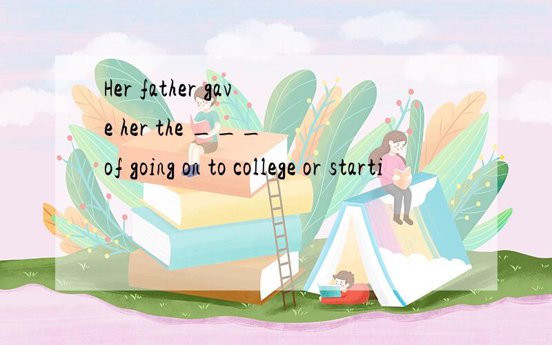 Her father gave her the ___ of going on to college or starti