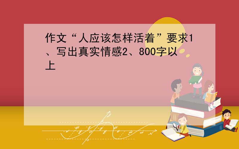 作文“人应该怎样活着”要求1、写出真实情感2、800字以上