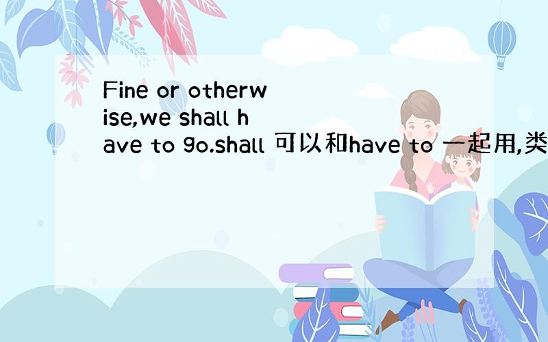 Fine or otherwise,we shall have to go.shall 可以和have to 一起用,类