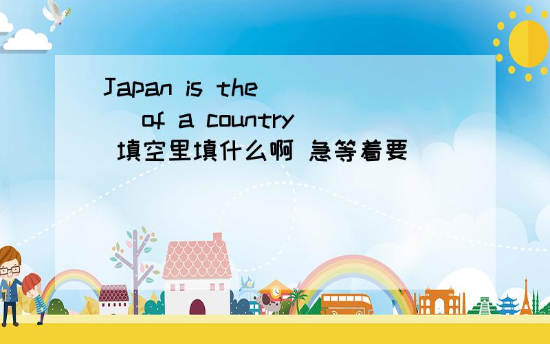 Japan is the ( )of a country 填空里填什么啊 急等着要