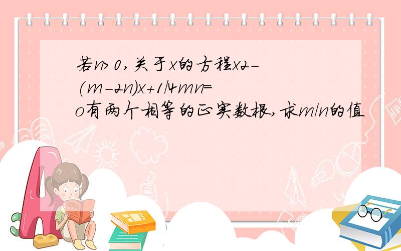 若n＞0,关于x的方程x2-(m-2n)x+1/4mn=o有两个相等的正实数根,求m/n的值