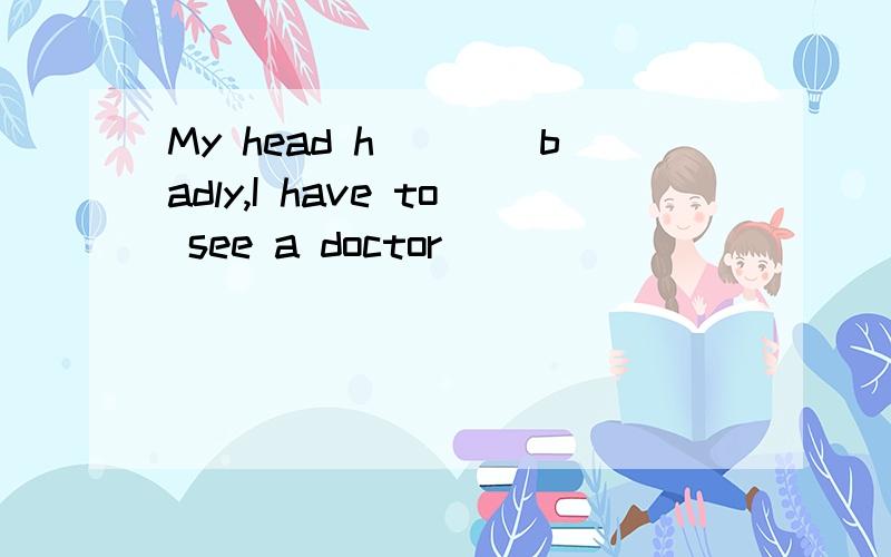 My head h____badly,I have to see a doctor