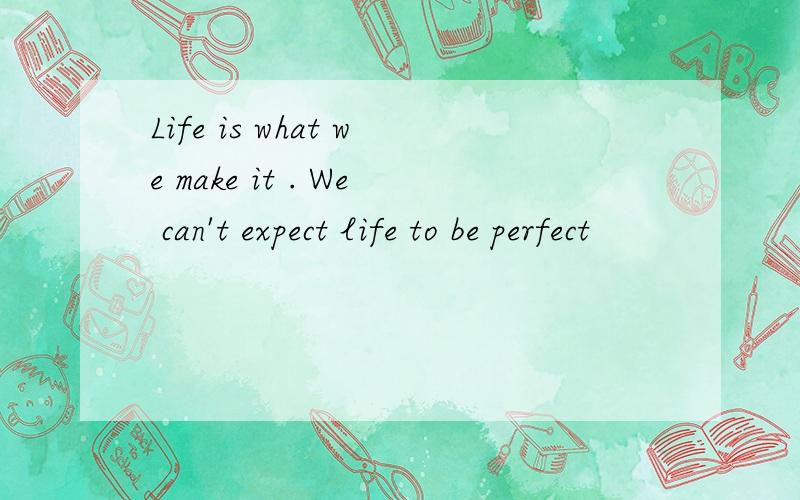 Life is what we make it . We can't expect life to be perfect