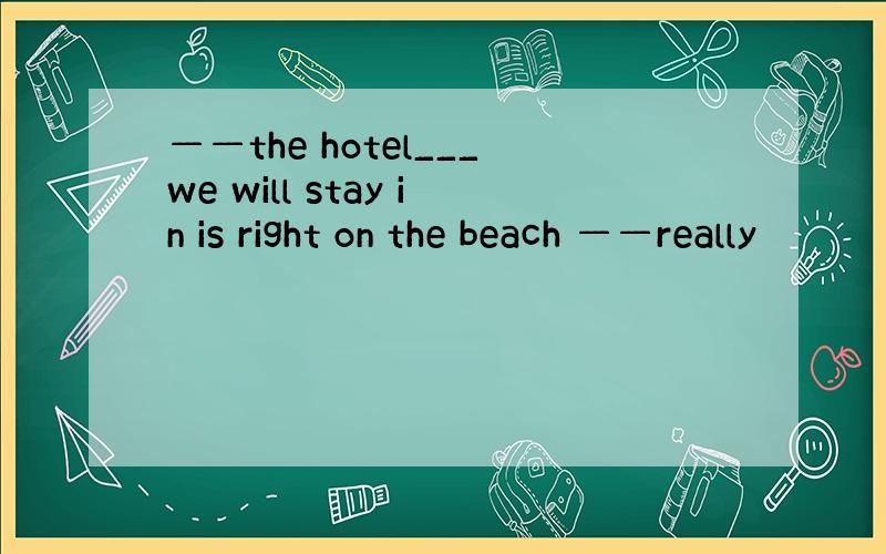 ——the hotel___we will stay in is right on the beach ——really