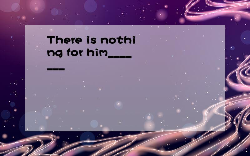 There is nothing for him_______