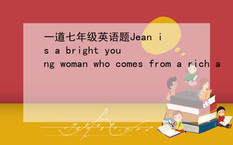 一道七年级英语题Jean is a bright young woman who comes from a rich a
