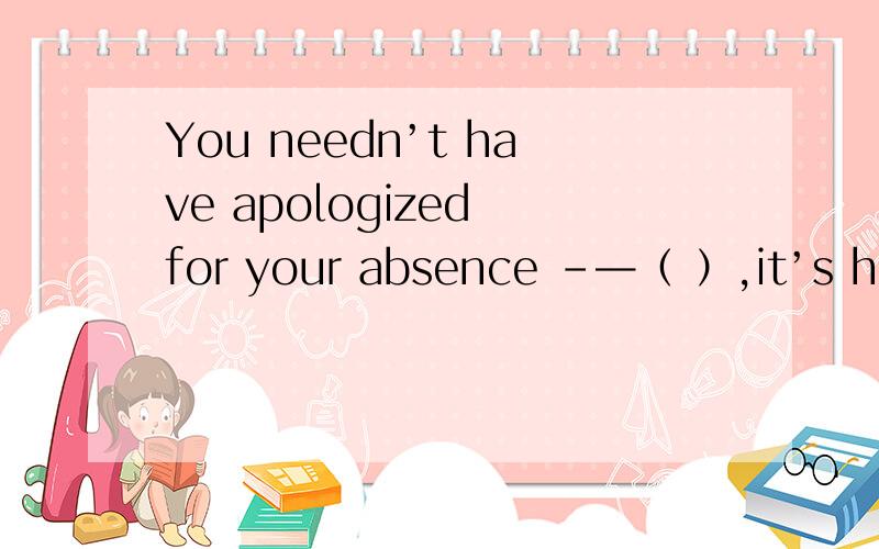 You needn’t have apologized for your absence -—（ ）,it’s hard