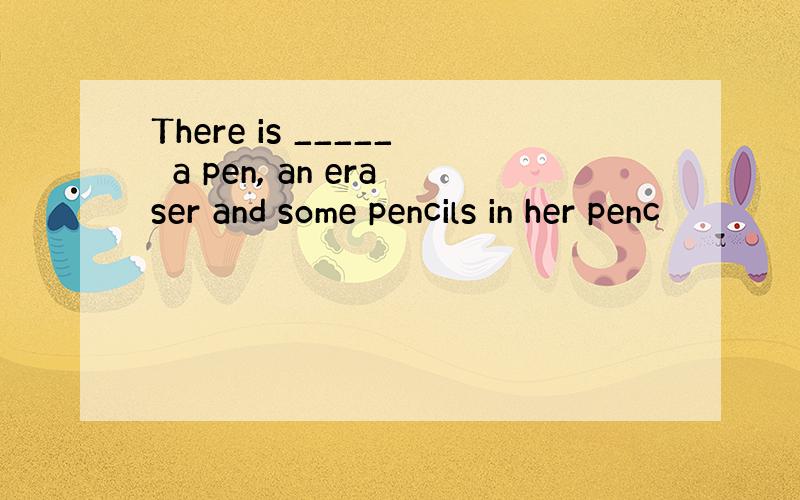 There is _____　a pen, an eraser and some pencils in her penc