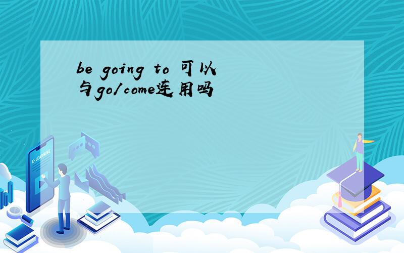 be going to 可以与go/come连用吗