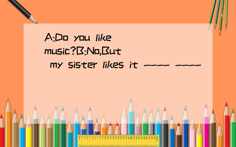 A:Do you like music?B:No,But my sister likes it ---- ----
