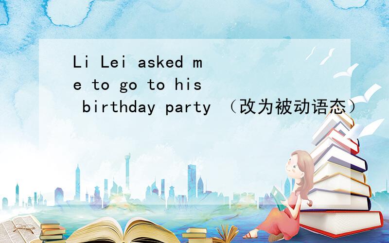 Li Lei asked me to go to his birthday party （改为被动语态）