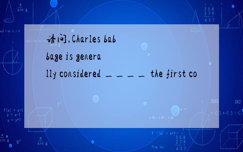 请问,Charles babbage is generally considered ____ the first co