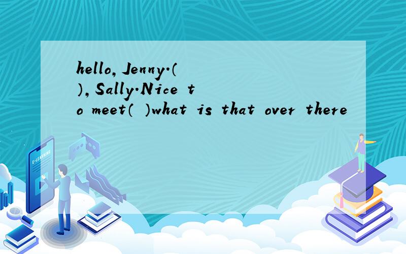 hello,Jenny.（ ）,Sally.Nice to meet（ ）what is that over there