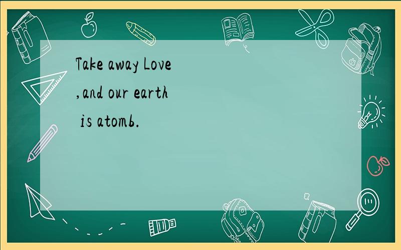 Take away Love,and our earth is atomb.