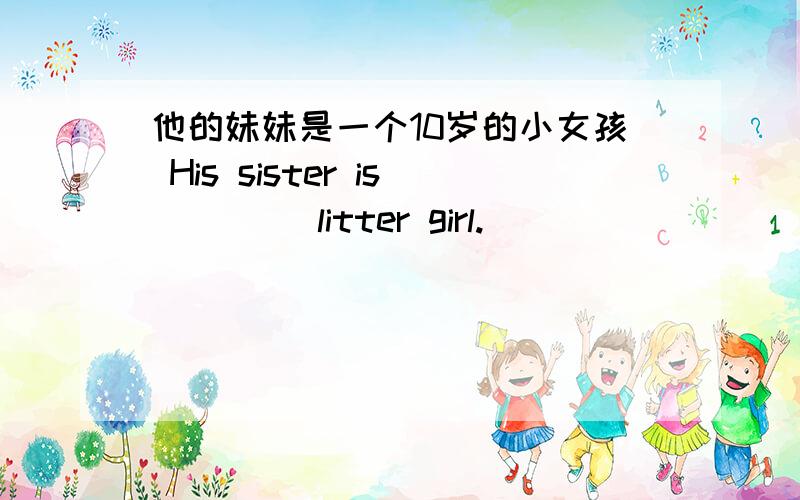他的妹妹是一个10岁的小女孩 His sister is ()()litter girl.