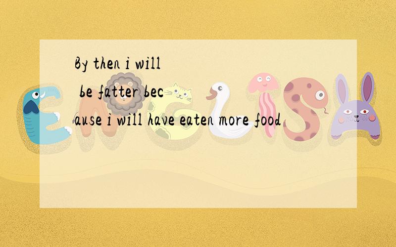 By then i will be fatter because i will have eaten more food