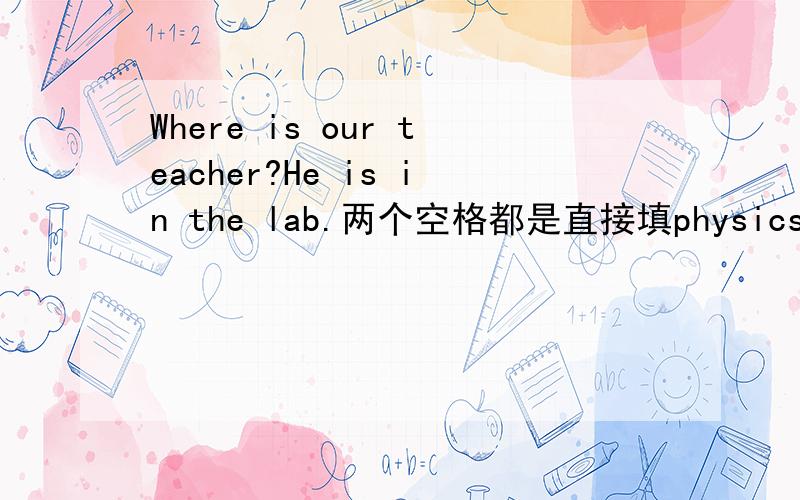 Where is our teacher?He is in the lab.两个空格都是直接填physics吗,为什么来