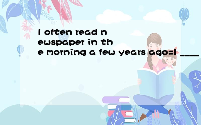 l often read newspaper in the morning a few years ago=l ____