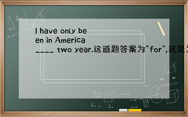I have only been in America ____ two year.这道题答案为