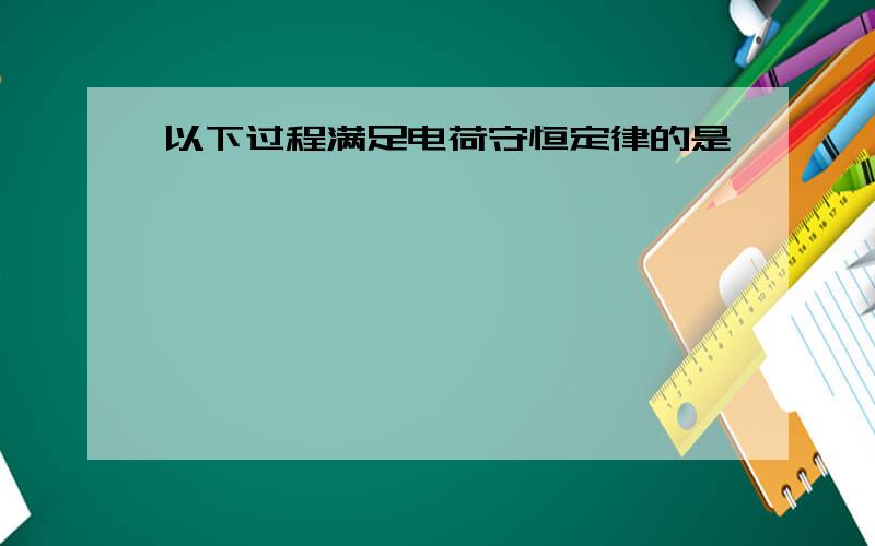 以下过程满足电荷守恒定律的是