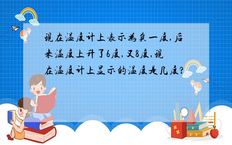 现在温度计上表示为负一度,后来温度上升了6度,又8度,现在温度计上显示的温度是几度?