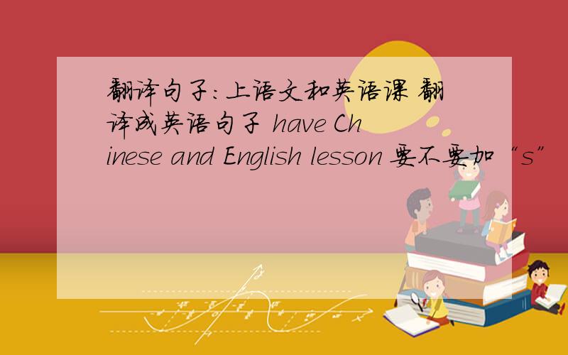 翻译句子:上语文和英语课 翻译成英语句子 have Chinese and English lesson 要不要加“s”