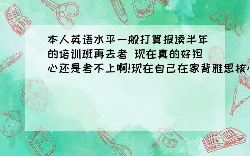 本人英语水平一般打算报读半年的培训班再去考 现在真的好担心还是考不上啊!现在自己在家背雅思核心单词这样有用吗?还有听力应