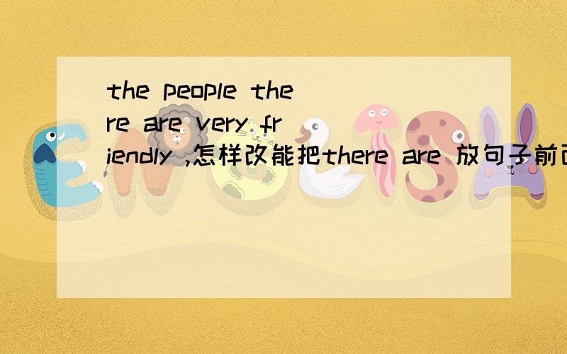 the people there are very friendly ,怎样改能把there are 放句子前面,和将t