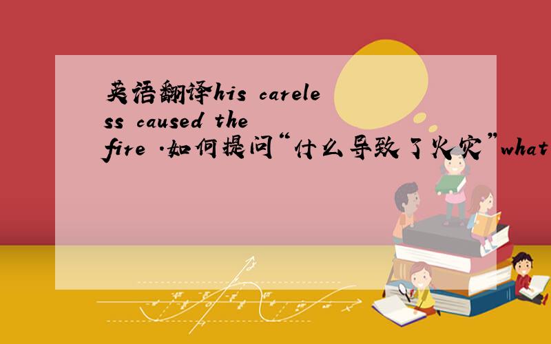 英语翻译his careless caused the fire .如何提问“什么导致了火灾”what did caus
