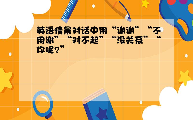 英语情景对话中用“谢谢”“不用谢”“对不起”“没关系”“你呢?”