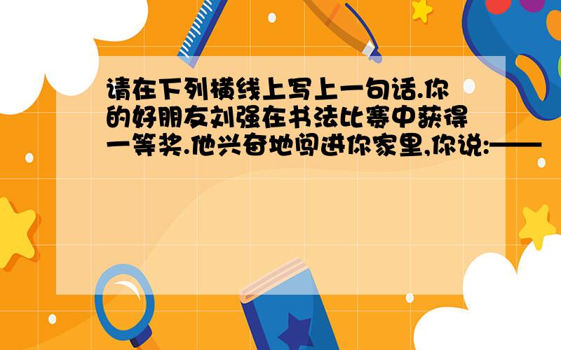 请在下列横线上写上一句话.你的好朋友刘强在书法比赛中获得一等奖.他兴奋地闯进你家里,你说:——
