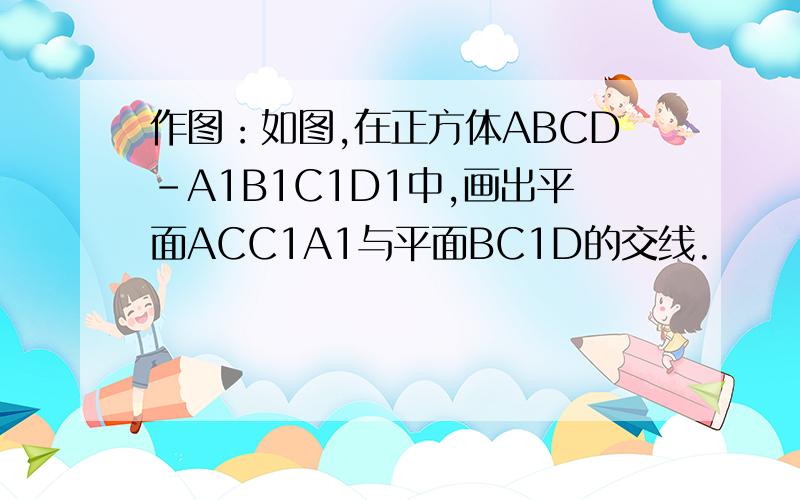 作图：如图,在正方体ABCD-A1B1C1D1中,画出平面ACC1A1与平面BC1D的交线.