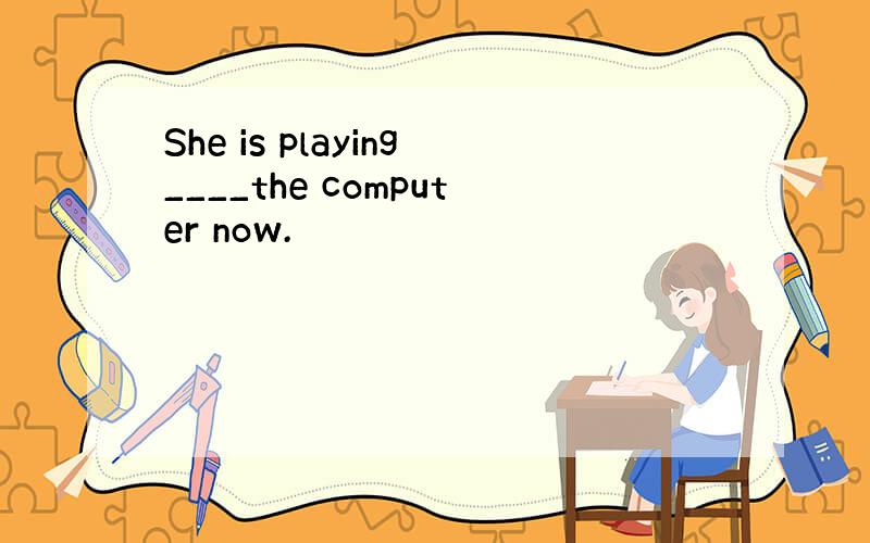 She is playing____the computer now.