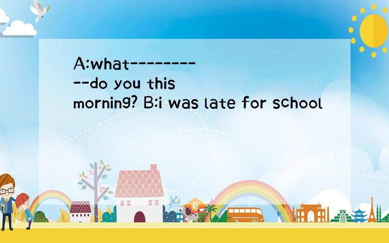 A:what----------do you this morning? B:i was late for school