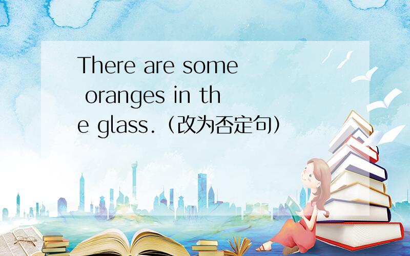 There are some oranges in the glass.（改为否定句）
