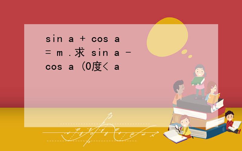 sin a + cos a = m .求 sin a -cos a (0度< a
