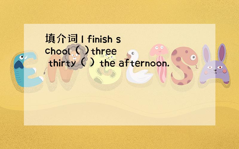 填介词 I finish school ( )three thirty ( ) the afternoon.