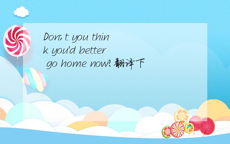 Don;t you think you'd better go home now?翻译下