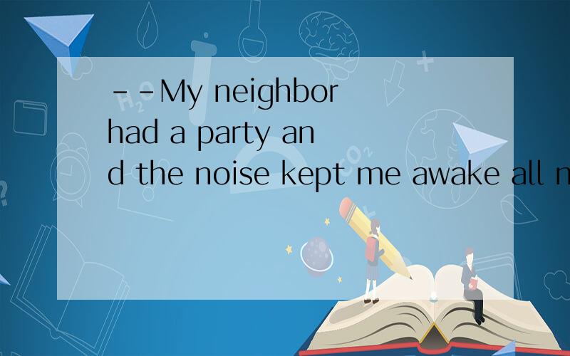 --My neighbor had a party and the noise kept me awake all ni