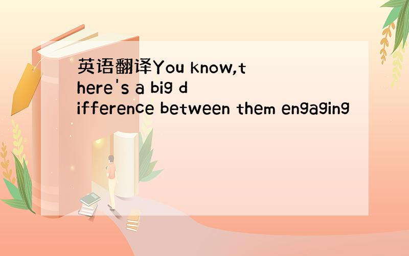 英语翻译You know,there's a big difference between them engaging