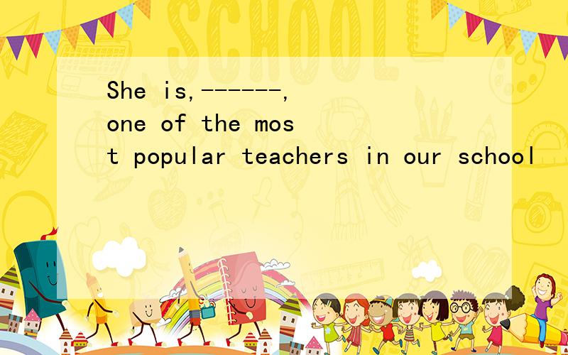 She is,------,one of the most popular teachers in our school