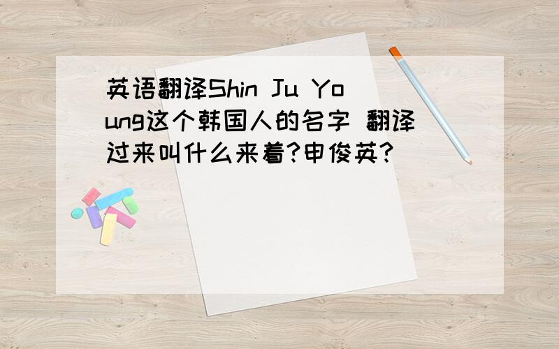 英语翻译Shin Ju Young这个韩国人的名字 翻译过来叫什么来着?申俊英?