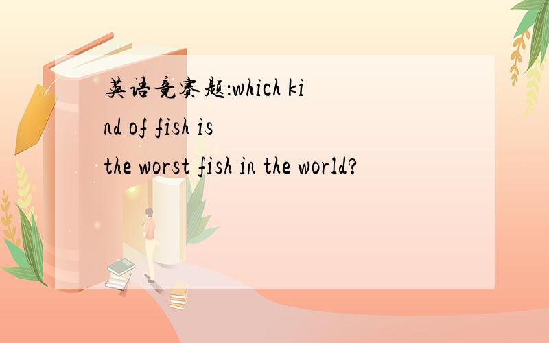 英语竞赛题：which kind of fish is the worst fish in the world?