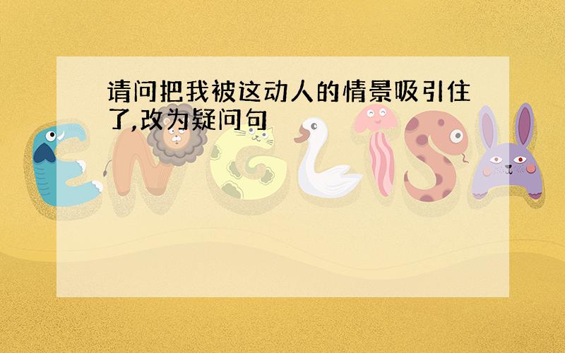 请问把我被这动人的情景吸引住了,改为疑问句