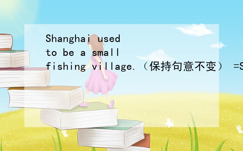 Shanghai used to be a small fishing village.（保持句意不变） =Shangh
