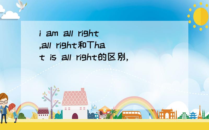 i am all right,all right和That is all right的区别,