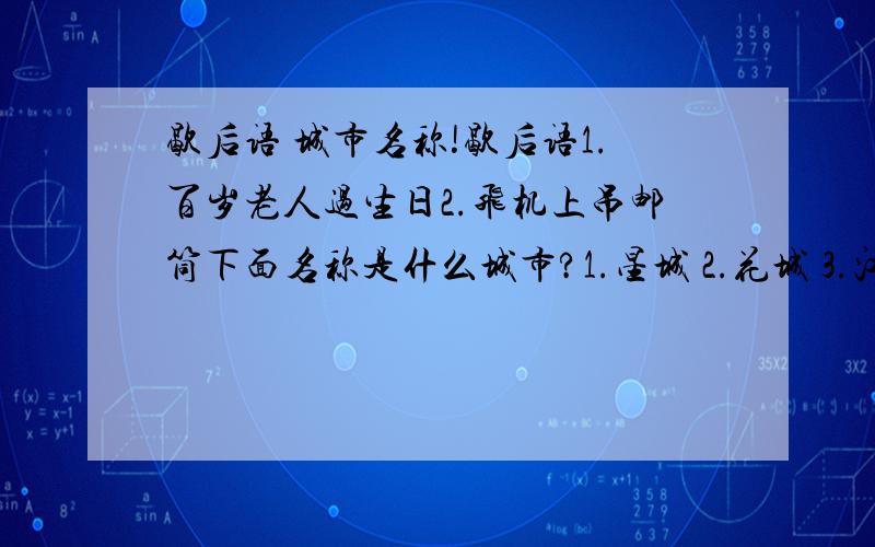 歇后语 城市名称!歇后语1.百岁老人过生日2.飞机上吊邮筒下面名称是什么城市?1.星城 2.花城 3.江城 4.滨城 4