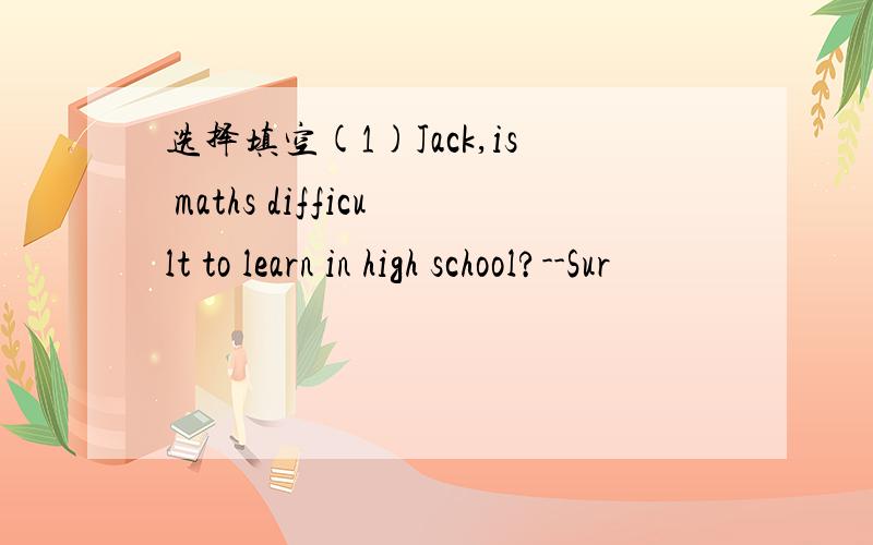 选择填空(1)Jack,is maths difficult to learn in high school?--Sur
