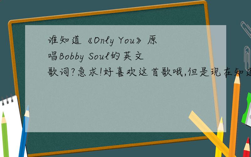 谁知道《Only You》原唱Bobby Soul的英文歌词?急求!好喜欢这首歌哦,但是现在知道这首歌词的人不多了,在“