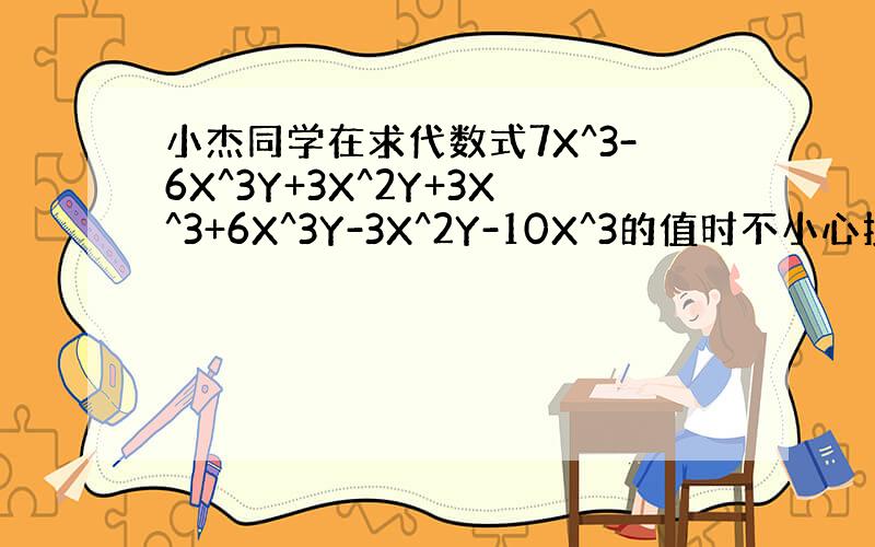 小杰同学在求代数式7X^3-6X^3Y+3X^2Y+3X^3+6X^3Y-3X^2Y-10X^3的值时不小心抄错了X、Y
